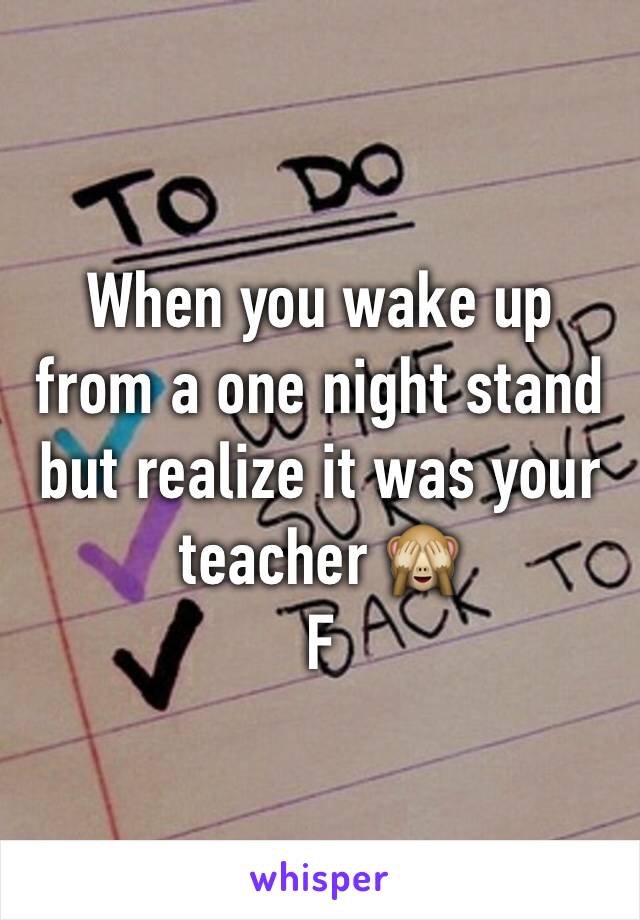 When you wake up from a one night stand but realize it was your teacher 🙈
F