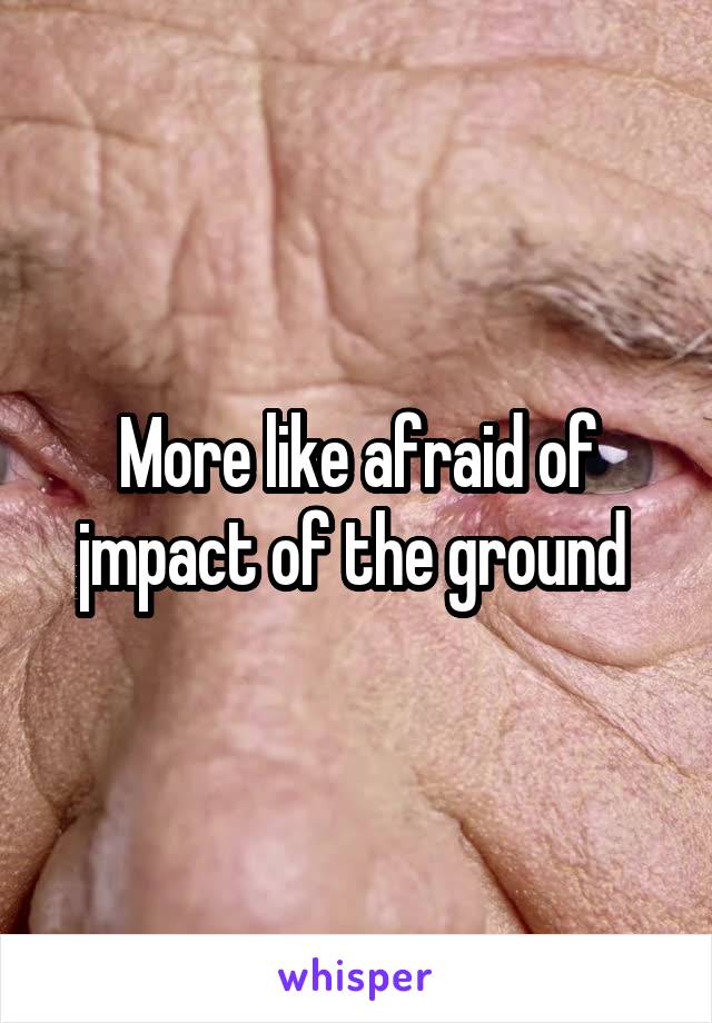 More like afraid of jmpact of the ground 