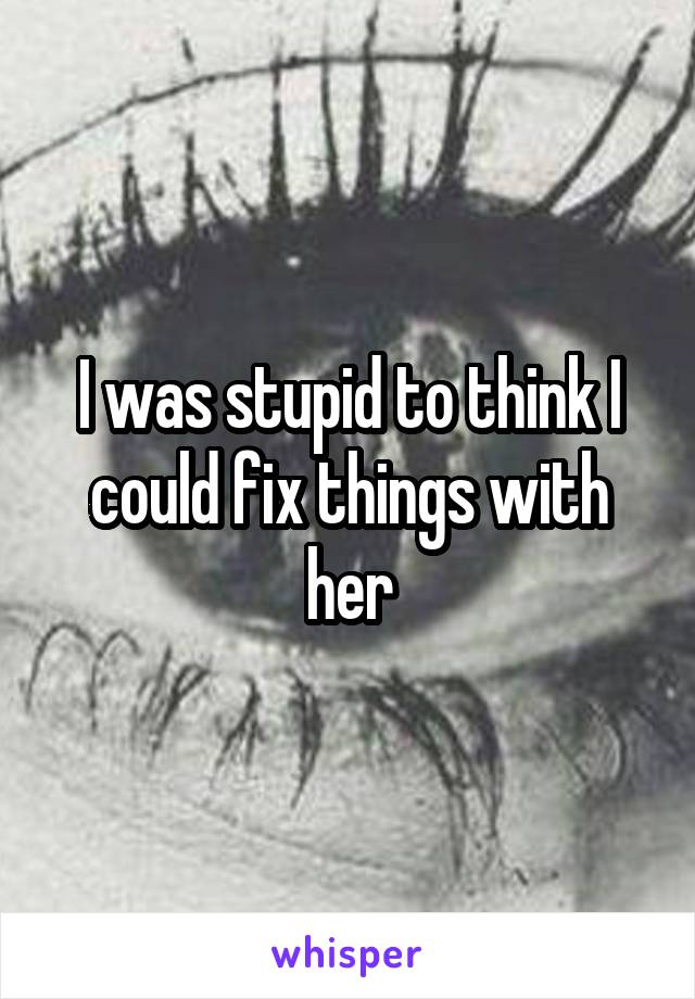 I was stupid to think I could fix things with her