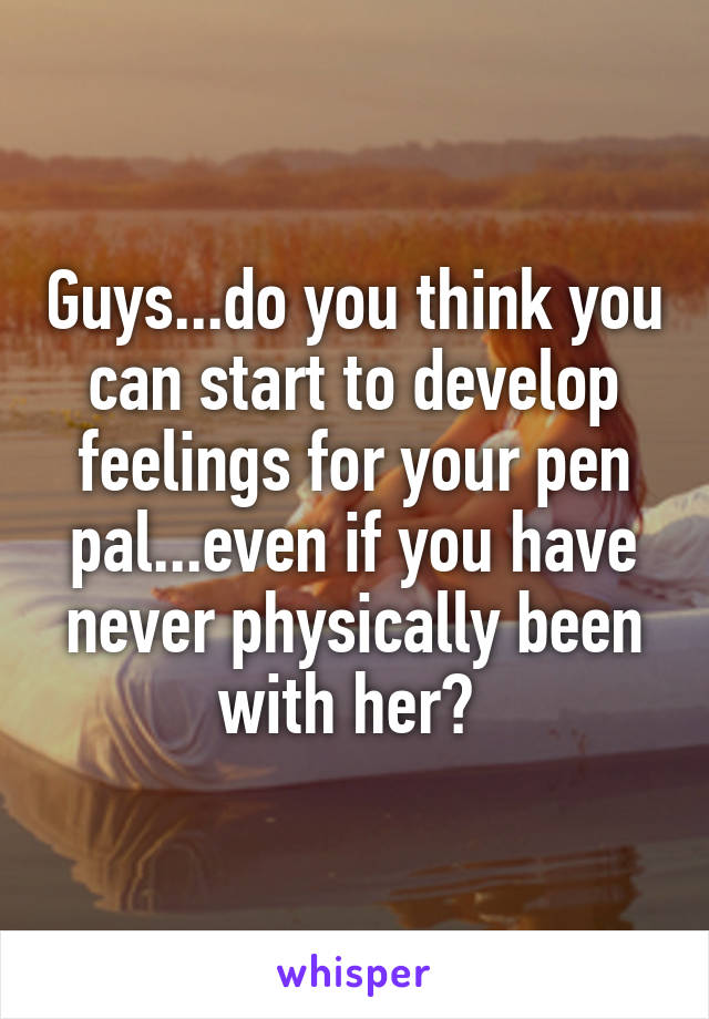 Guys...do you think you can start to develop feelings for your pen pal...even if you have never physically been with her? 