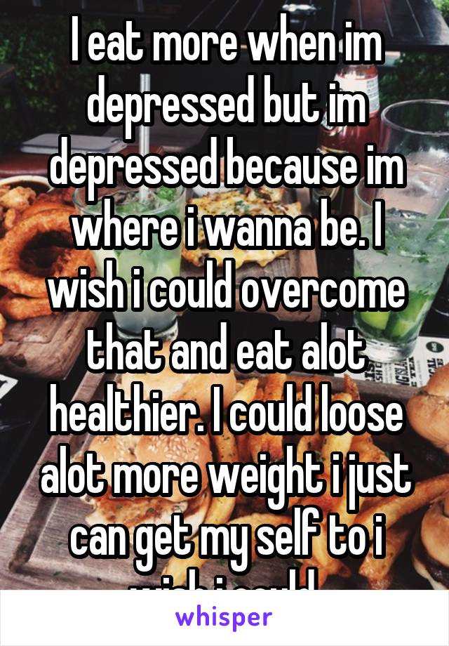 I eat more when im depressed but im depressed because im where i wanna be. I wish i could overcome that and eat alot healthier. I could loose alot more weight i just can get my self to i wish i could.