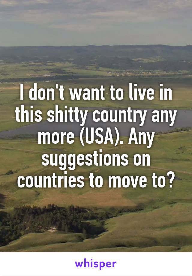 I don't want to live in this shitty country any more (USA). Any suggestions on countries to move to?
