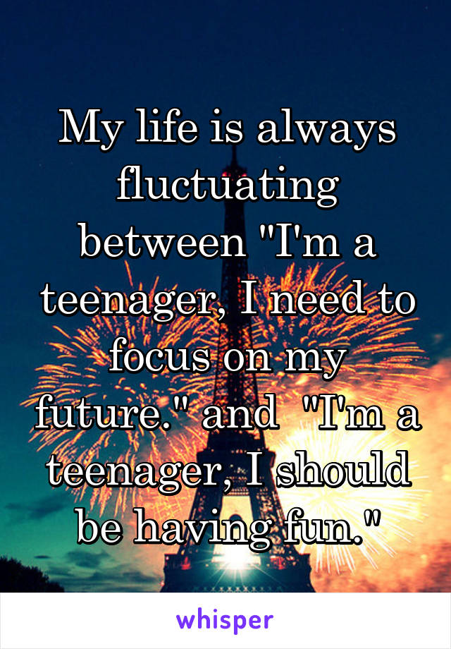 My life is always fluctuating between "I'm a teenager, I need to focus on my future." and  "I'm a teenager, I should be having fun."