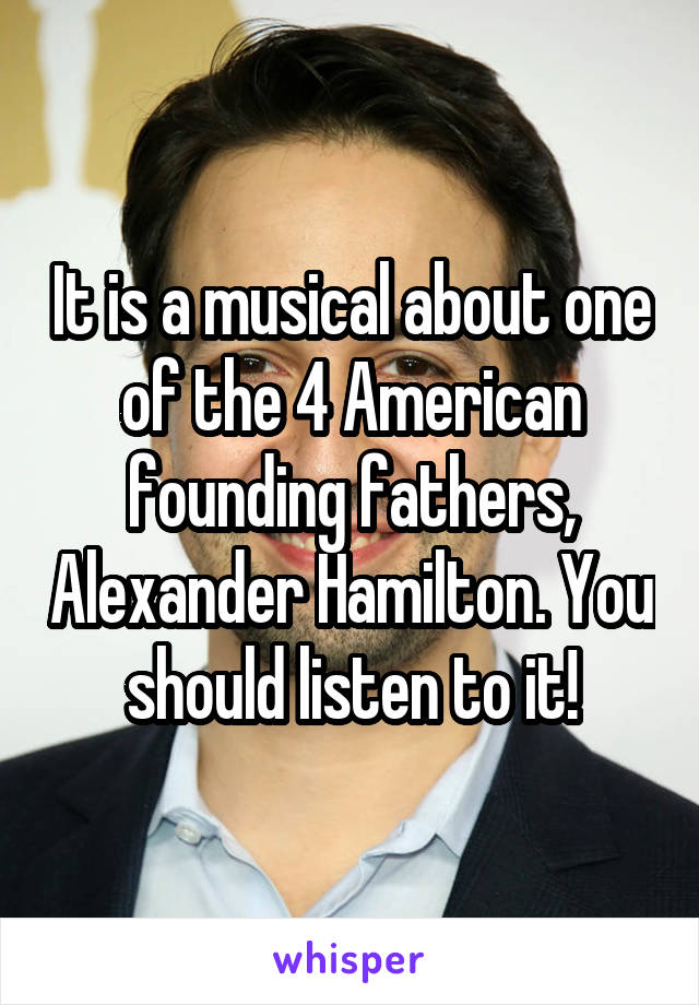 It is a musical about one of the 4 American founding fathers, Alexander Hamilton. You should listen to it!