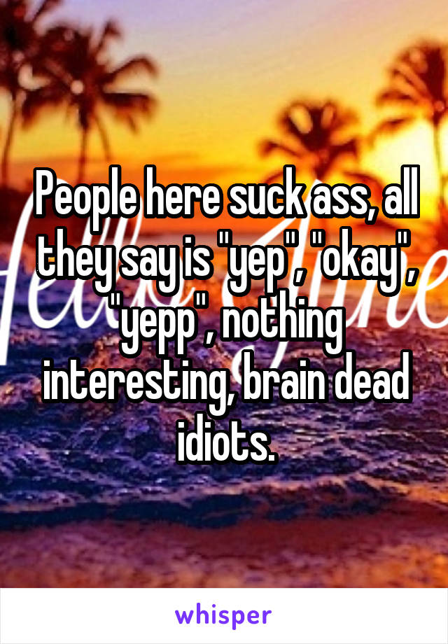 People here suck ass, all they say is "yep", "okay", "yepp", nothing interesting, brain dead idiots.