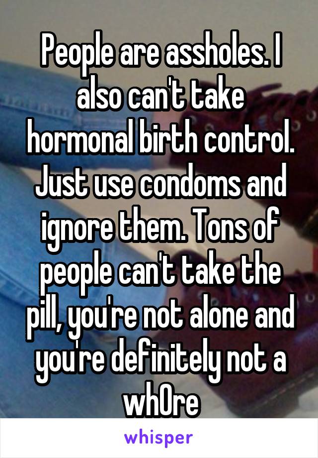 People are assholes. I also can't take hormonal birth control. Just use condoms and ignore them. Tons of people can't take the pill, you're not alone and you're definitely not a wh0re