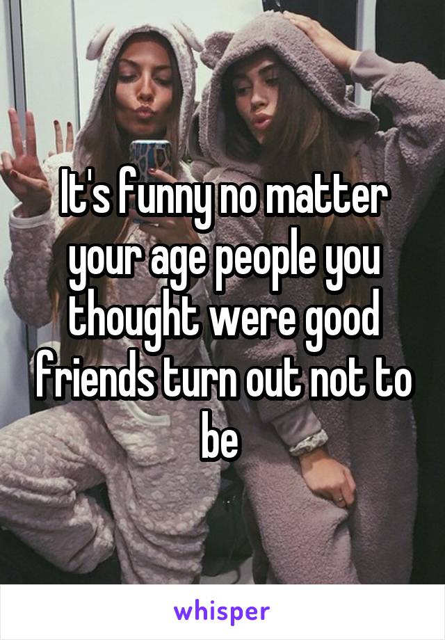 It's funny no matter your age people you thought were good friends turn out not to be 