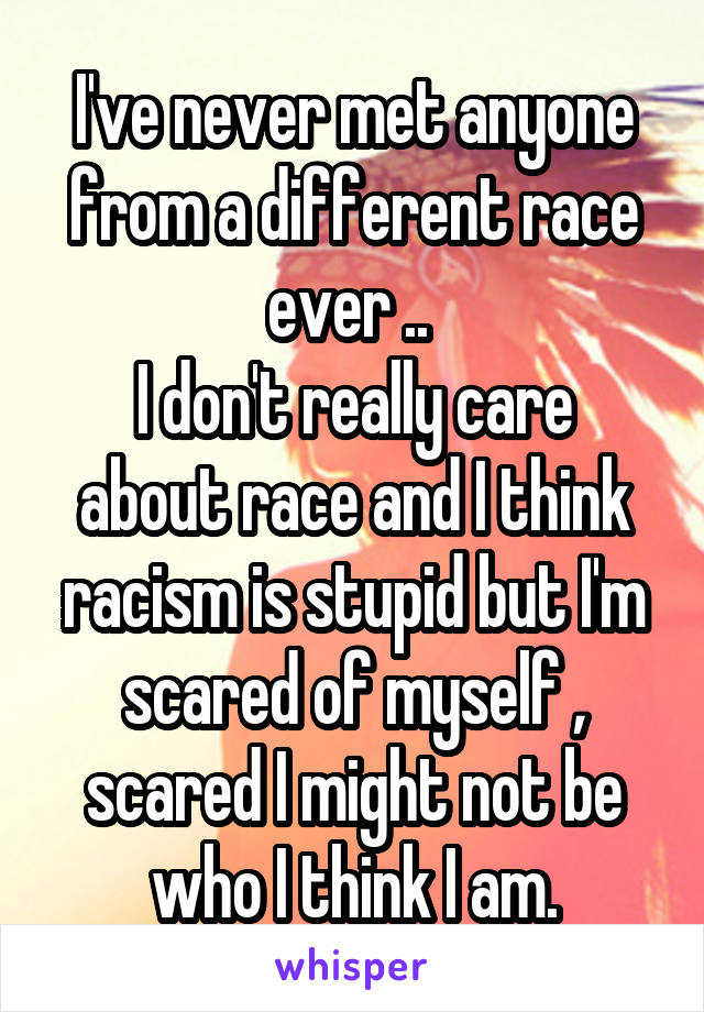 I've never met anyone from a different race ever .. 
I don't really care about race and I think racism is stupid but I'm scared of myself , scared I might not be who I think I am.