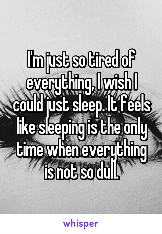 I'm just so tired of everything, I wish I could just sleep. It feels like sleeping is the only time when everything is not so dull.