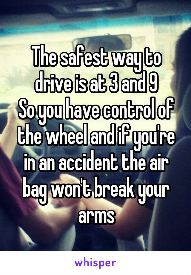 The safest way to drive is at 3 and 9
So you have control of the wheel and if you're in an accident the air bag won't break your arms