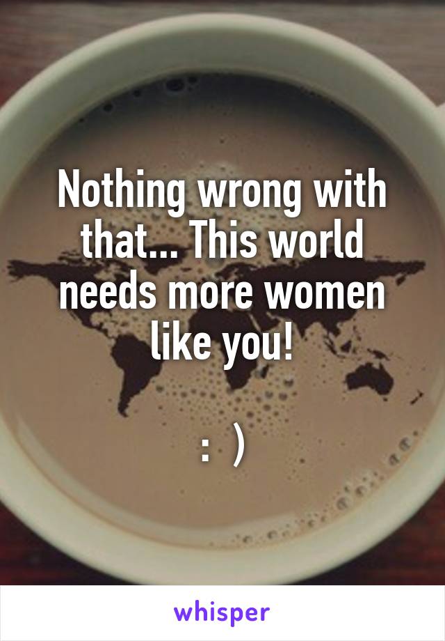 Nothing wrong with that... This world needs more women like you!

:  )