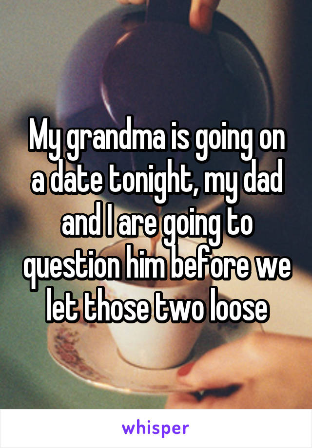 My grandma is going on a date tonight, my dad and I are going to question him before we let those two loose
