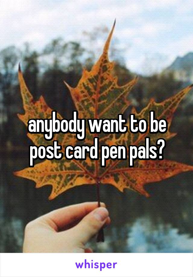anybody want to be post card pen pals?