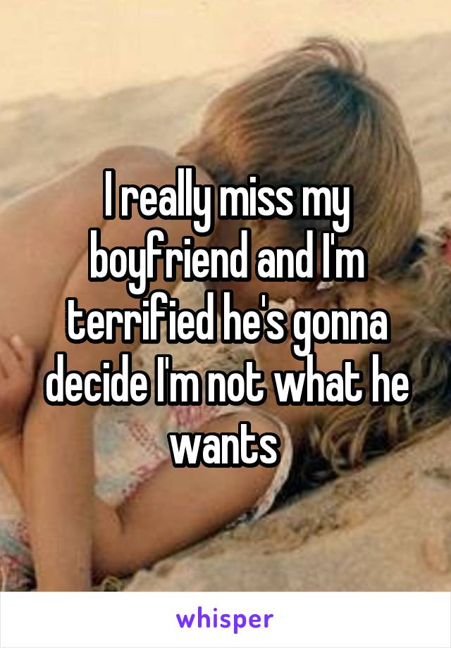 I really miss my boyfriend and I'm terrified he's gonna decide I'm not what he wants 