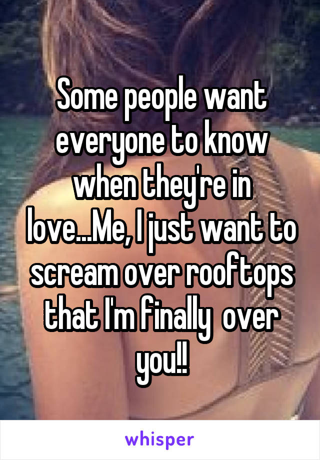 Some people want everyone to know when they're in love...Me, I just want to scream over rooftops that I'm finally  over you!!
