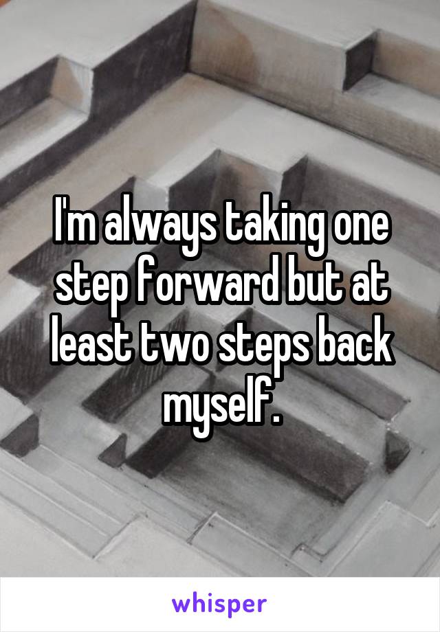 I'm always taking one step forward but at least two steps back myself.