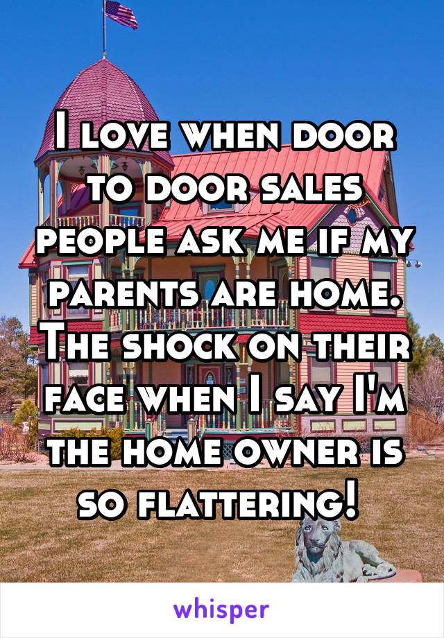 I love when door to door sales people ask me if my parents are home. The shock on their face when I say I'm the home owner is so flattering! 