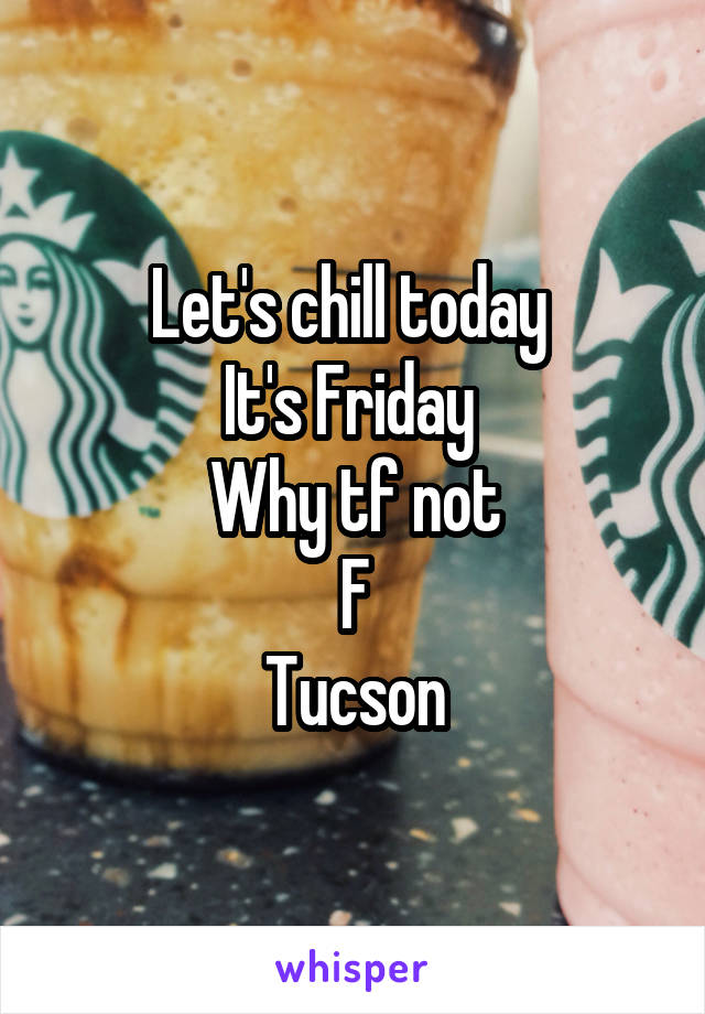 Let's chill today 
It's Friday 
Why tf not
F
Tucson