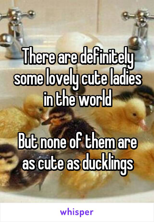 There are definitely some lovely cute ladies in the world

But none of them are as cute as ducklings