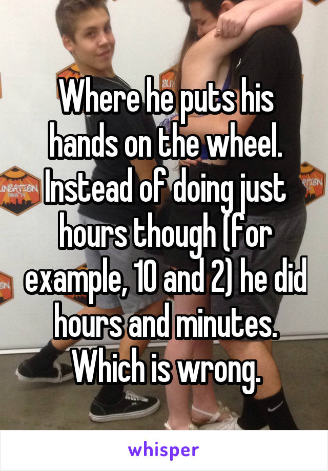 Where he puts his hands on the wheel. Instead of doing just hours though (for example, 10 and 2) he did hours and minutes. Which is wrong.