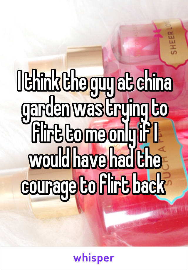 I think the guy at china garden was trying to flirt to me only if I would have had the courage to flirt back 