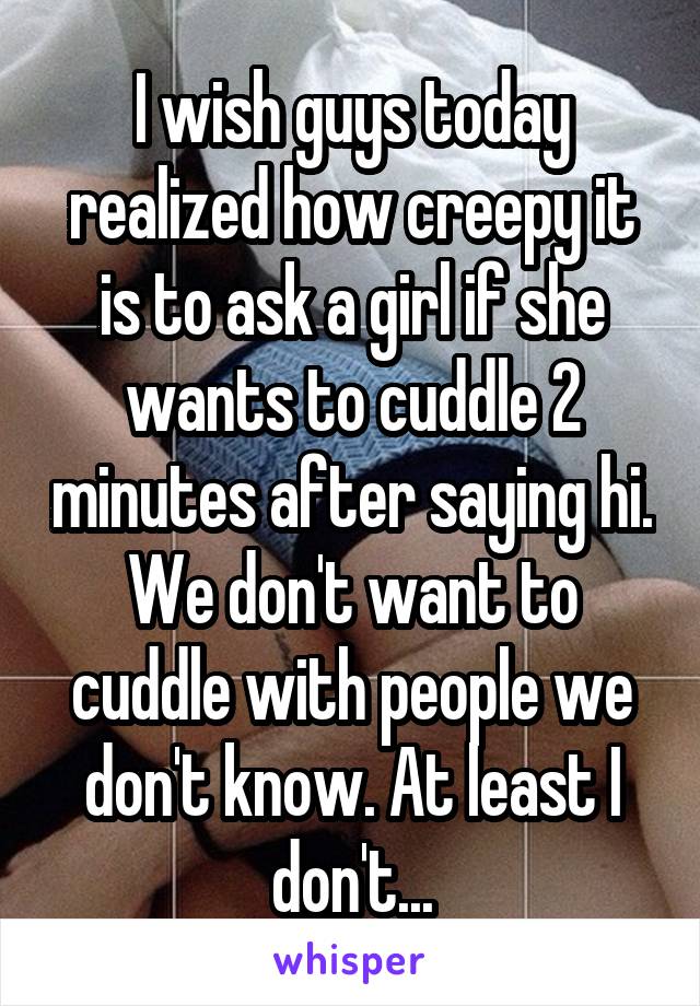 I wish guys today realized how creepy it is to ask a girl if she wants to cuddle 2 minutes after saying hi. We don't want to cuddle with people we don't know. At least I don't...