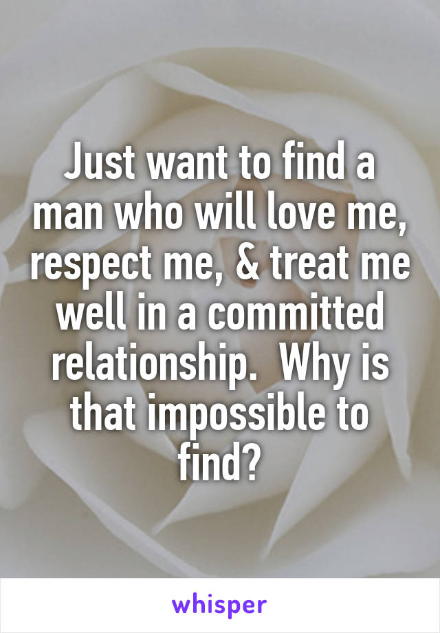 Just want to find a man who will love me, respect me, & treat me well in a committed relationship.  Why is that impossible to find?