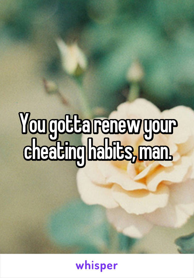 You gotta renew your cheating habits, man.