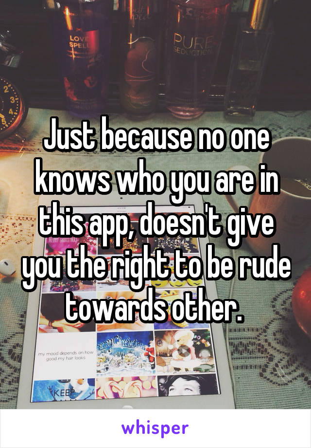 Just because no one knows who you are in this app, doesn't give you the right to be rude towards other. 