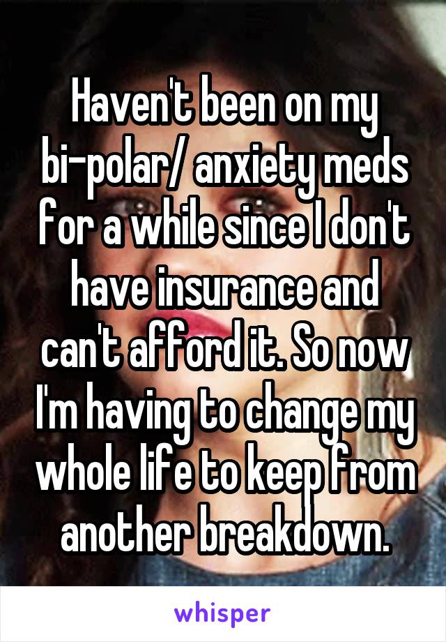 Haven't been on my bi-polar/ anxiety meds for a while since I don't have insurance and can't afford it. So now I'm having to change my whole life to keep from another breakdown.