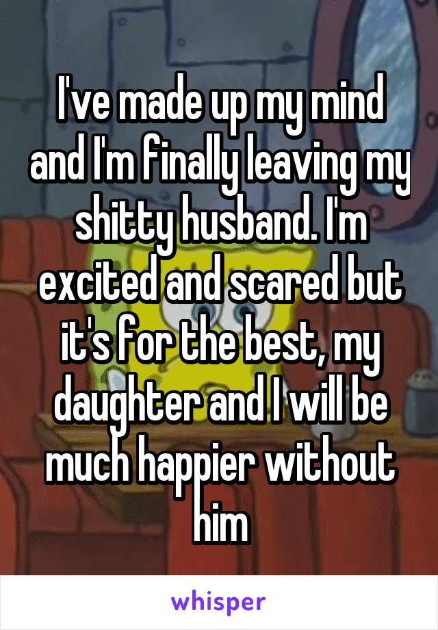 I've made up my mind and I'm finally leaving my shitty husband. I'm excited and scared but it's for the best, my daughter and I will be much happier without him