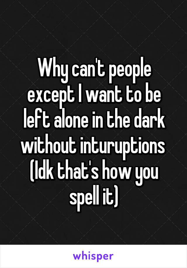 Why can't people except I want to be left alone in the dark without inturuptions 
(Idk that's how you spell it)