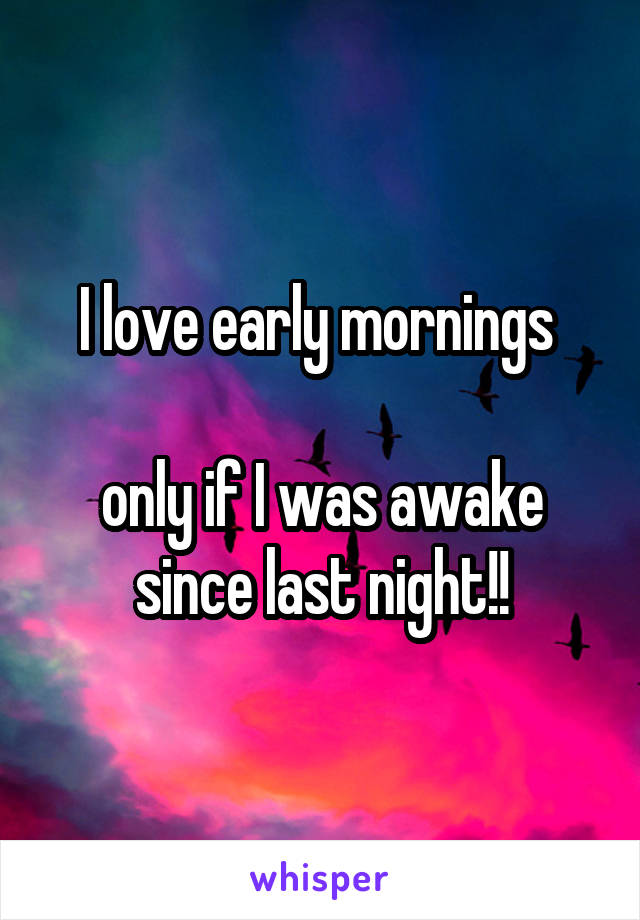 I love early mornings 

only if I was awake since last night!!