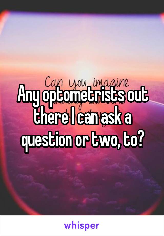 Any optometrists out there I can ask a question or two, to?