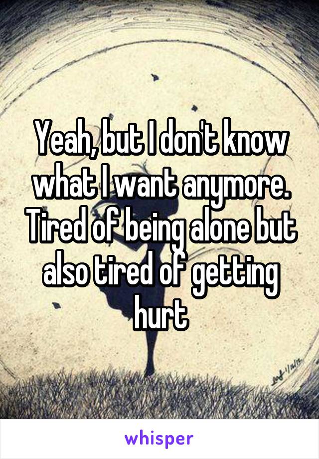 Yeah, but I don't know what I want anymore. Tired of being alone but also tired of getting hurt