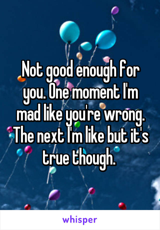 Not good enough for you. One moment I'm mad like you're wrong. The next I'm like but it's true though. 