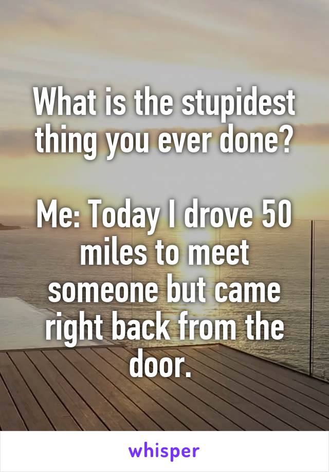 What is the stupidest thing you ever done?

Me: Today I drove 50 miles to meet someone but came right back from the door. 