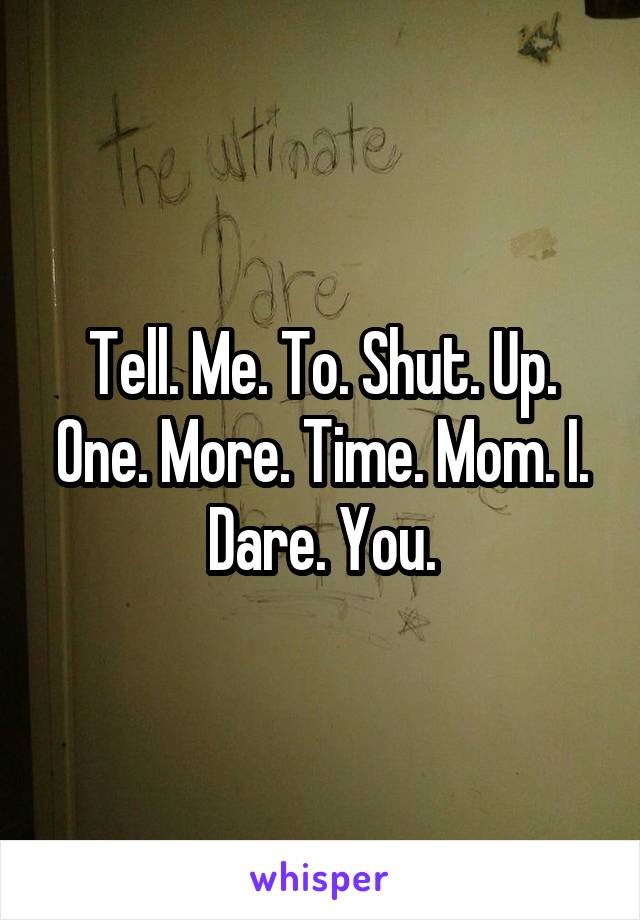Tell. Me. To. Shut. Up. One. More. Time. Mom. I. Dare. You.