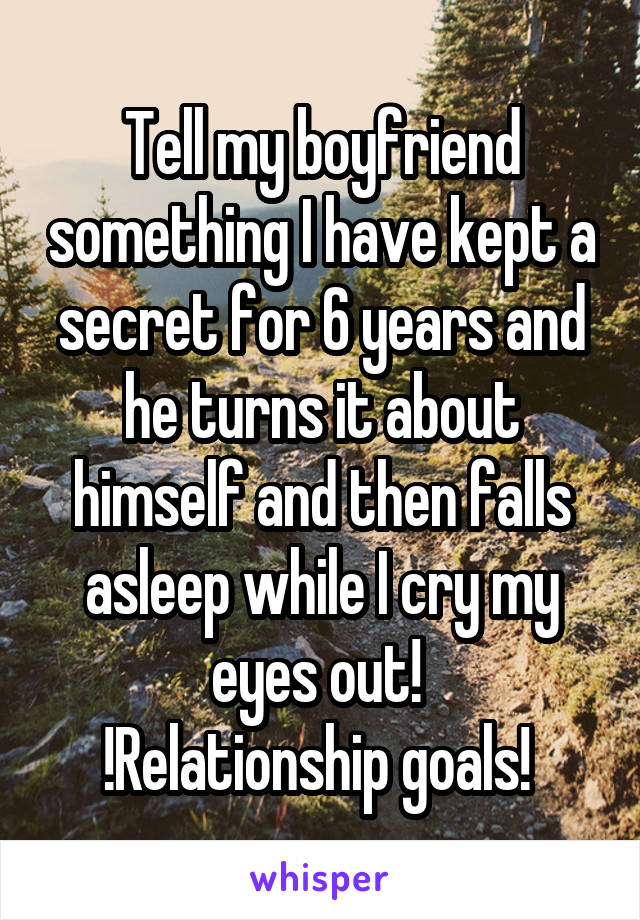 Tell my boyfriend something I have kept a secret for 6 years and he turns it about himself and then falls asleep while I cry my eyes out! 
!Relationship goals! 