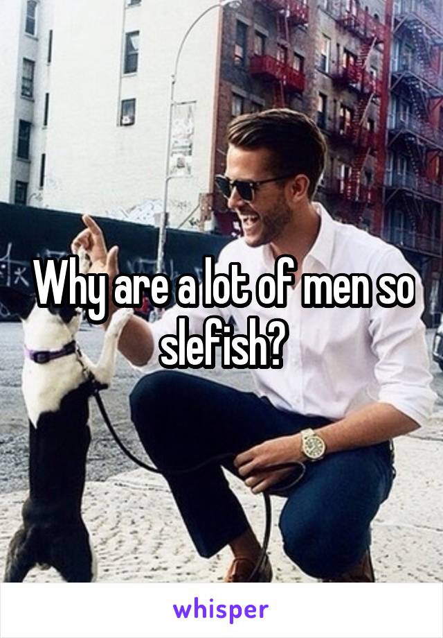 Why are a lot of men so slefish?