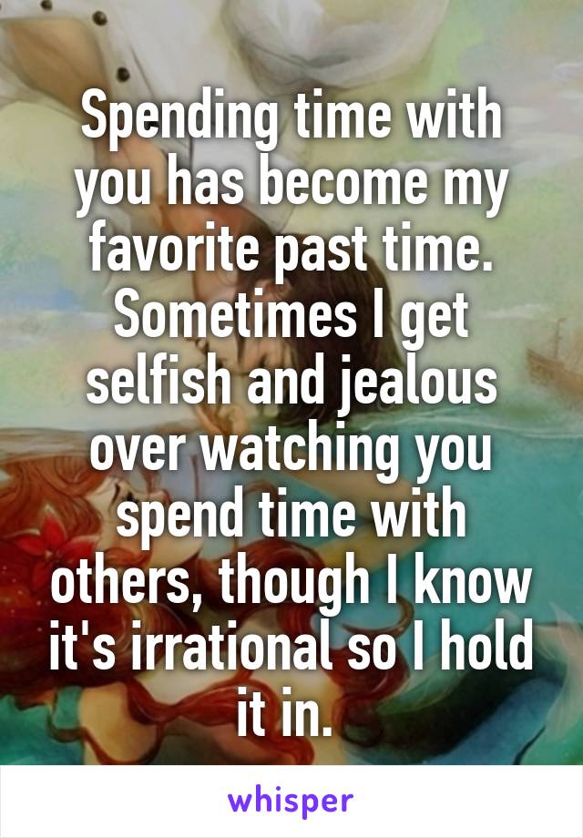 Spending time with you has become my favorite past time. Sometimes I get selfish and jealous over watching you spend time with others, though I know it's irrational so I hold it in. 