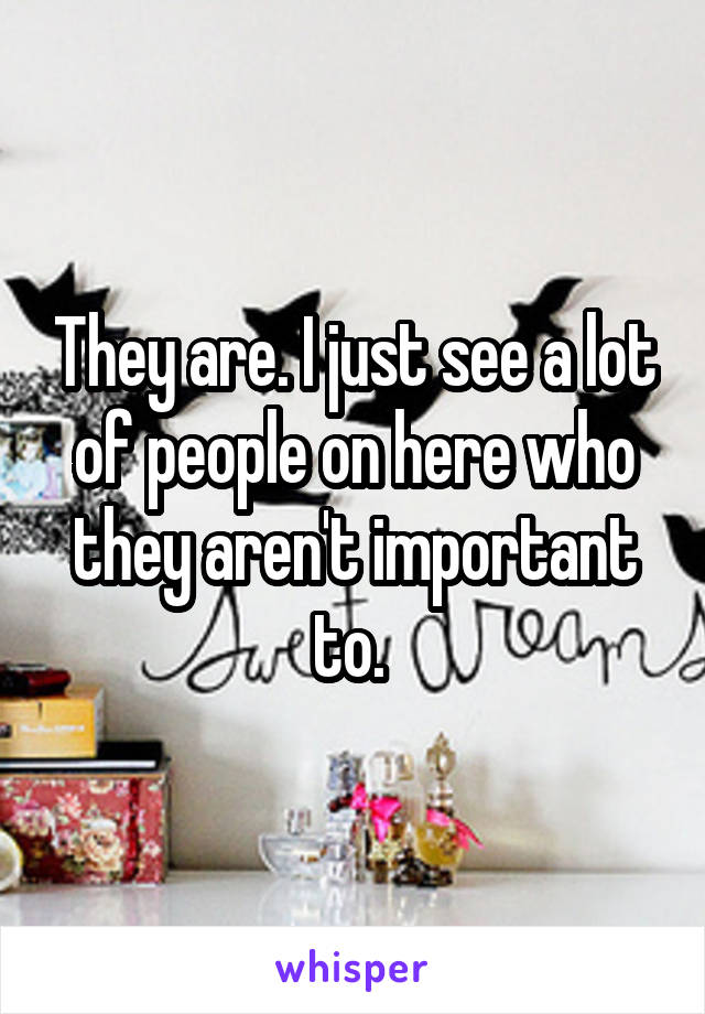 They are. I just see a lot of people on here who they aren't important to. 