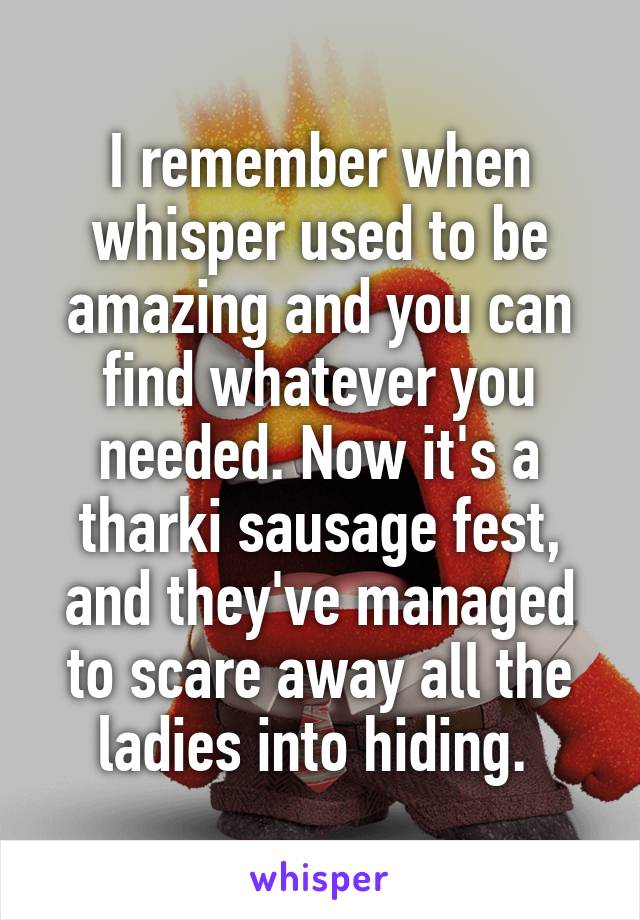 I remember when whisper used to be amazing and you can find whatever you needed. Now it's a tharki sausage fest, and they've managed to scare away all the ladies into hiding. 