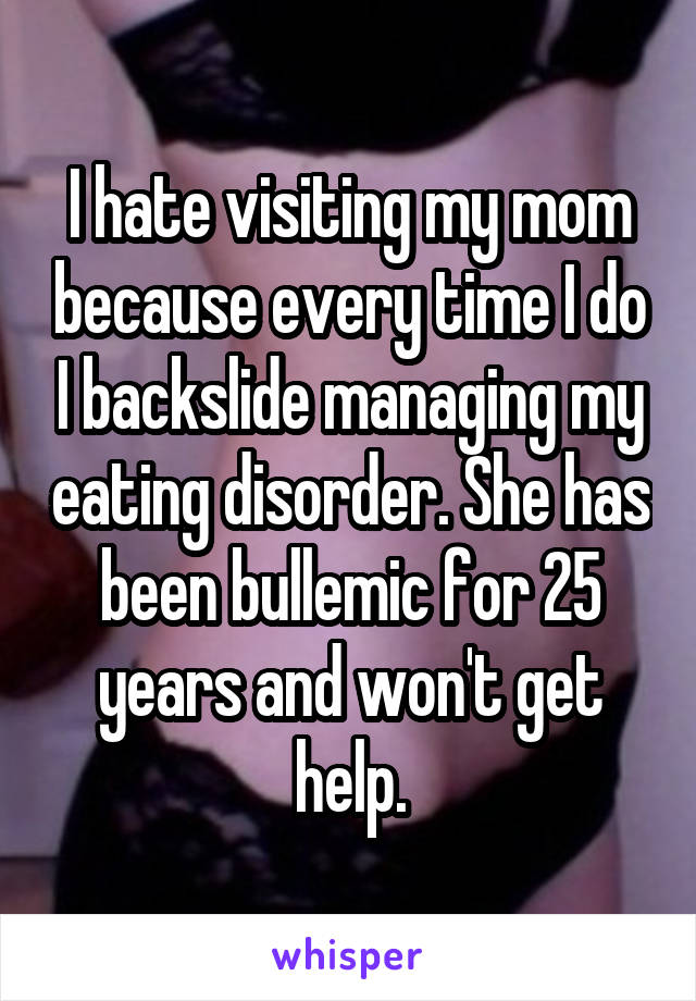 I hate visiting my mom because every time I do I backslide managing my eating disorder. She has been bullemic for 25 years and won't get help.