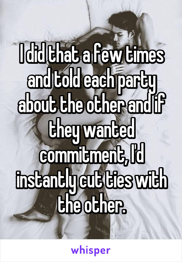 I did that a few times and told each party about the other and if they wanted commitment, I'd instantly cut ties with the other.