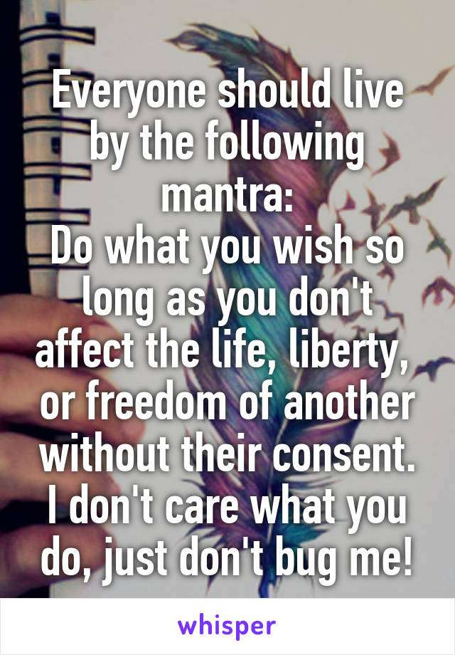 Everyone should live by the following mantra:
Do what you wish so long as you don't affect the life, liberty,  or freedom of another without their consent. I don't care what you do, just don't bug me!