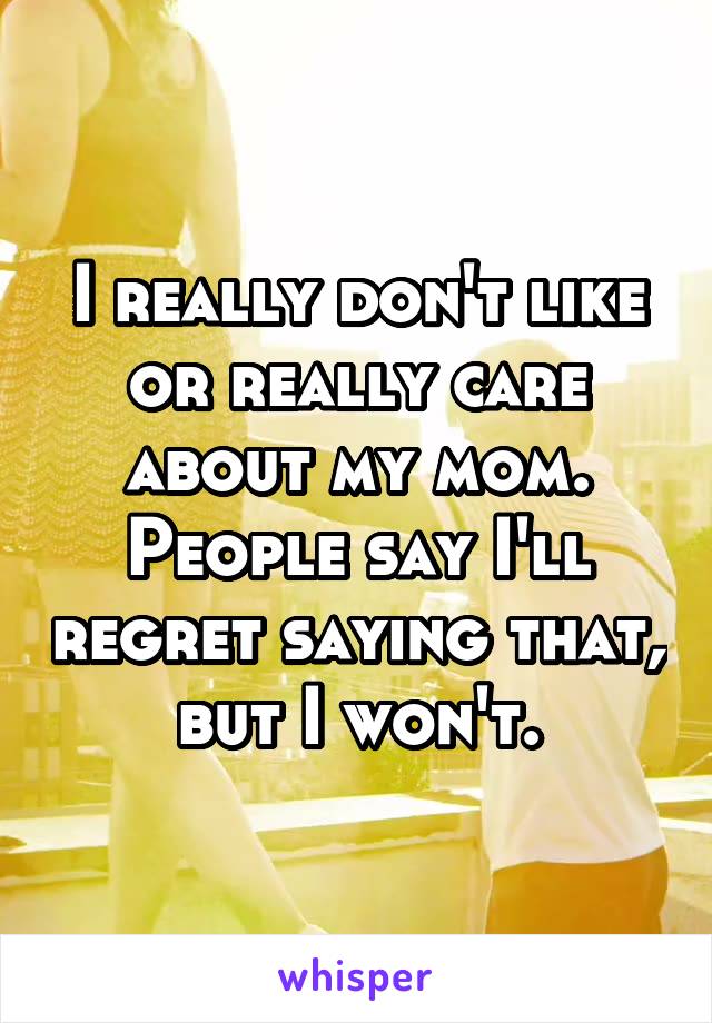 I really don't like or really care about my mom. People say I'll regret saying that, but I won't.