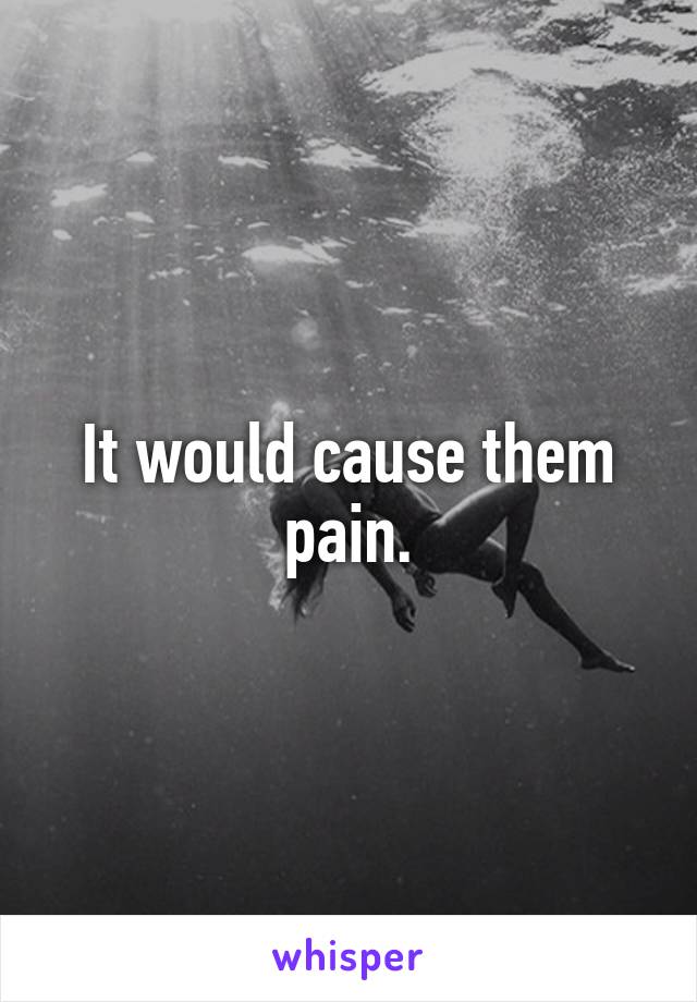 It would cause them pain.