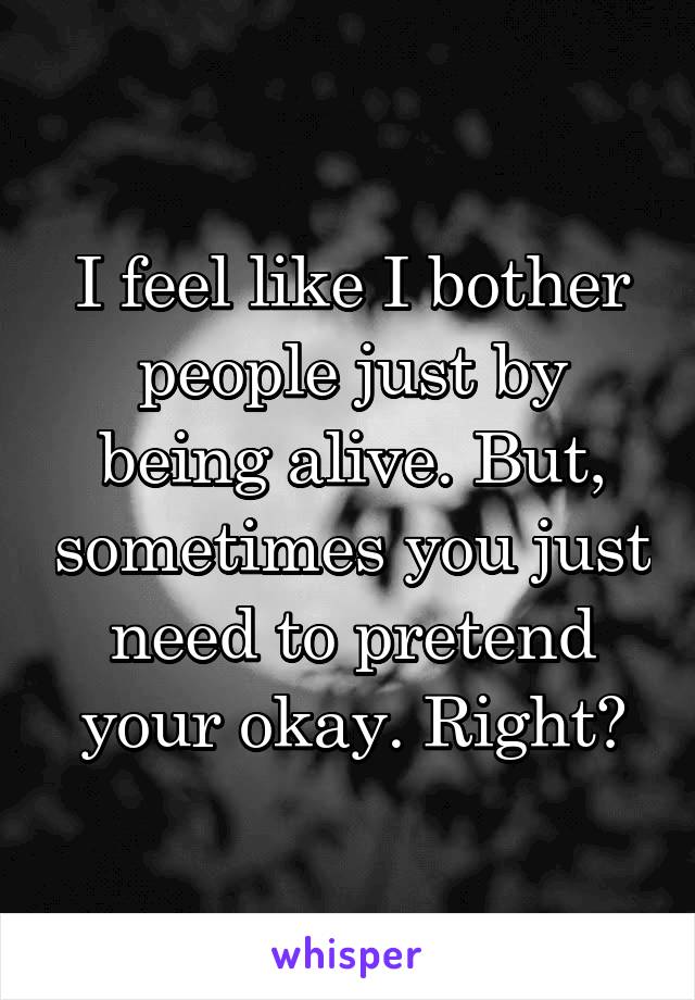 I feel like I bother people just by being alive. But, sometimes you just need to pretend your okay. Right?