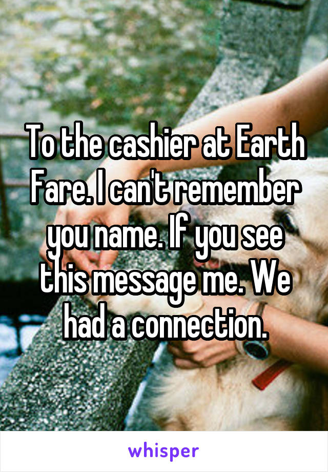 To the cashier at Earth Fare. I can't remember you name. If you see this message me. We had a connection.